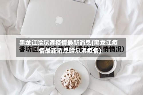黑龙江哈尔滨疫情最新消息(黑龙江疫情最新消息哈尔滨疫情)