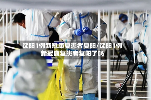 沈阳1例新冠康复患者复阳/沈阳1例新冠康复患者复阳了吗
