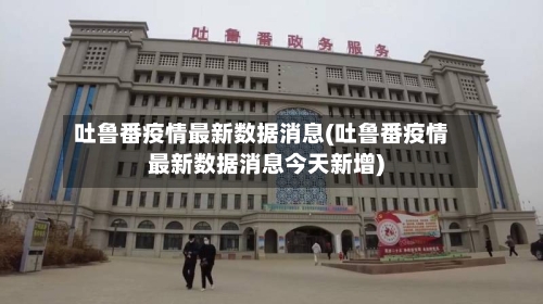 吐鲁番疫情最新数据消息(吐鲁番疫情最新数据消息今天新增)-第3张图片