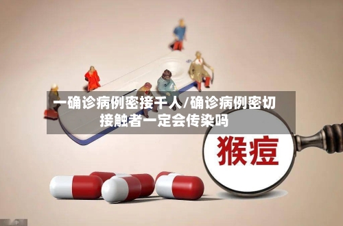 一确诊病例密接千人/确诊病例密切接触者一定会传染吗-第3张图片