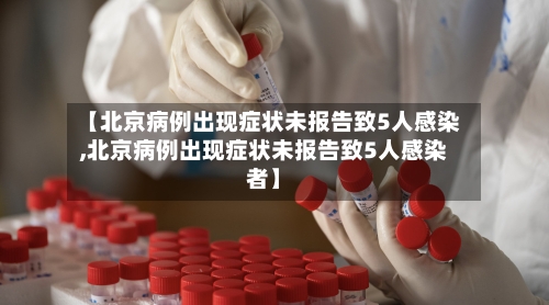 【北京病例出现症状未报告致5人感染,北京病例出现症状未报告致5人感染者】