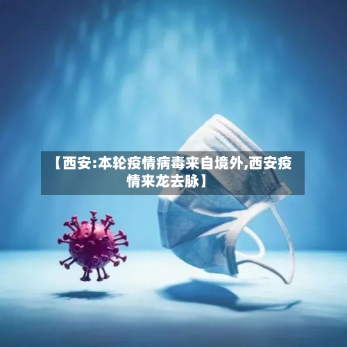 【西安:本轮疫情病毒来自境外,西安疫情来龙去脉】