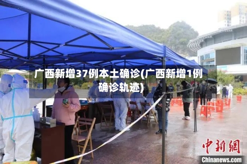 广西新增37例本土确诊(广西新增1例确诊轨迹)