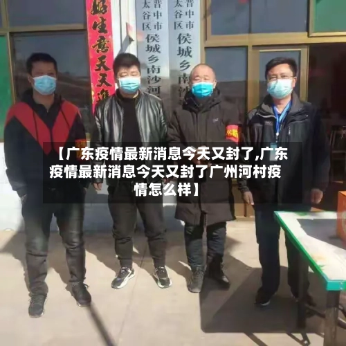 【广东疫情最新消息今天又封了,广东疫情最新消息今天又封了广州河村疫情怎么样】