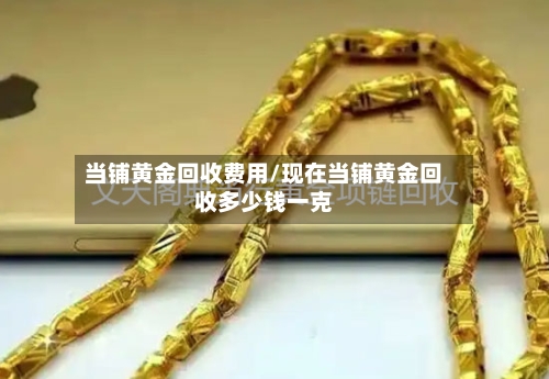 当铺黄金回收费用/现在当铺黄金回收多少钱一克