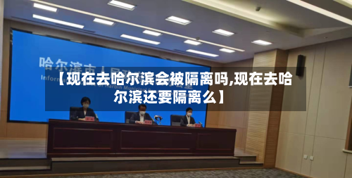 【现在去哈尔滨会被隔离吗,现在去哈尔滨还要隔离么】