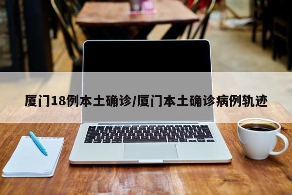 厦门18例本土确诊/厦门本土确诊病例轨迹