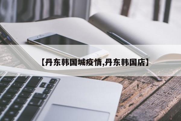 【丹东韩国城疫情,丹东韩国店】