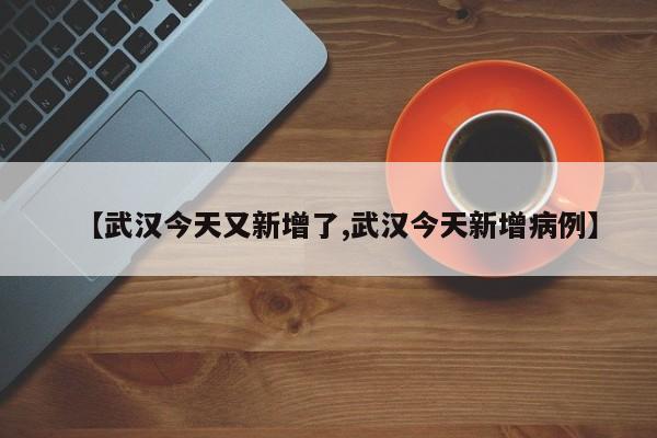 【武汉今天又新增了,武汉今天新增病例】