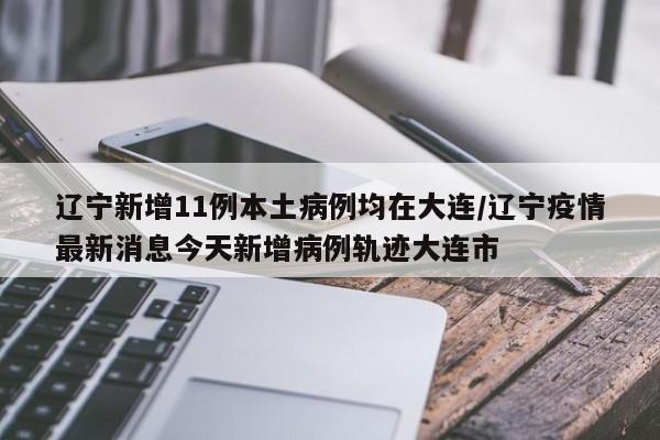 辽宁新增11例本土病例均在大连/辽宁疫情最新消息今天新增病例轨迹大连市