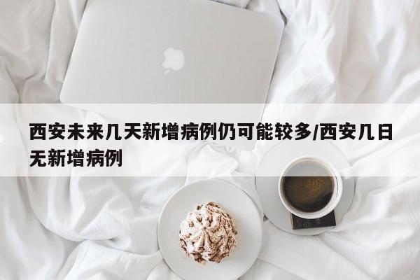 西安未来几天新增病例仍可能较多/西安几日无新增病例