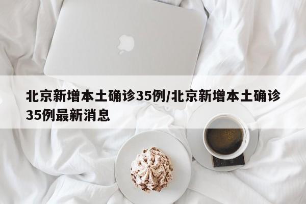 北京新增本土确诊35例/北京新增本土确诊35例最新消息
