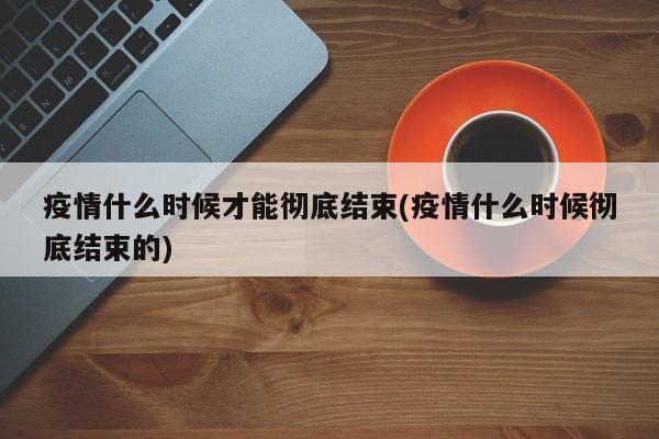 疫情什么时候才能彻底结束(疫情什么时候彻底结束的)