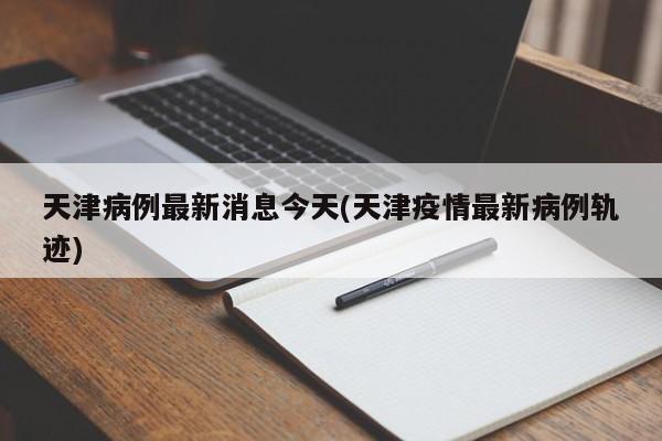 天津病例最新消息今天(天津疫情最新病例轨迹)