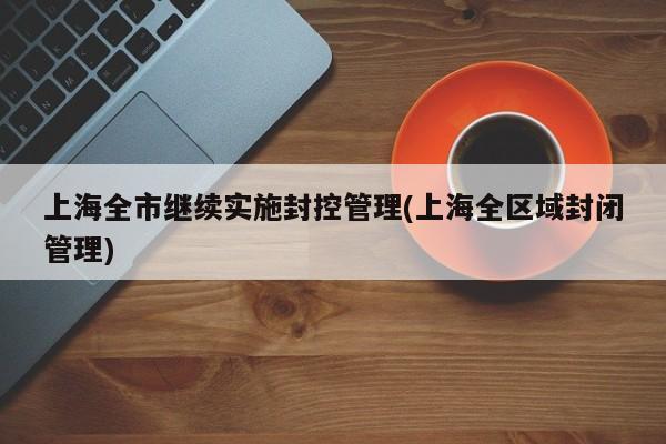 上海全市继续实施封控管理(上海全区域封闭管理)