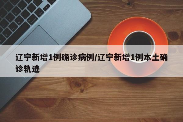 辽宁新增1例确诊病例/辽宁新增1例本土确诊轨迹
